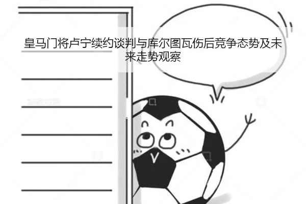 皇马门将卢宁续约谈判与库尔图瓦伤后竞争态势及未来走势观察